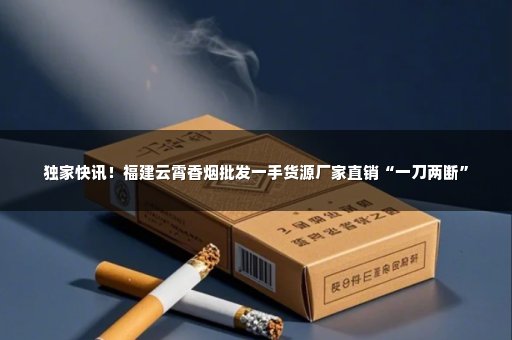 独家快讯！福建云霄香烟批发一手货源厂家直销“一刀两断”