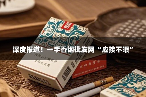 深度报道！一手香烟批发网“应接不暇”
